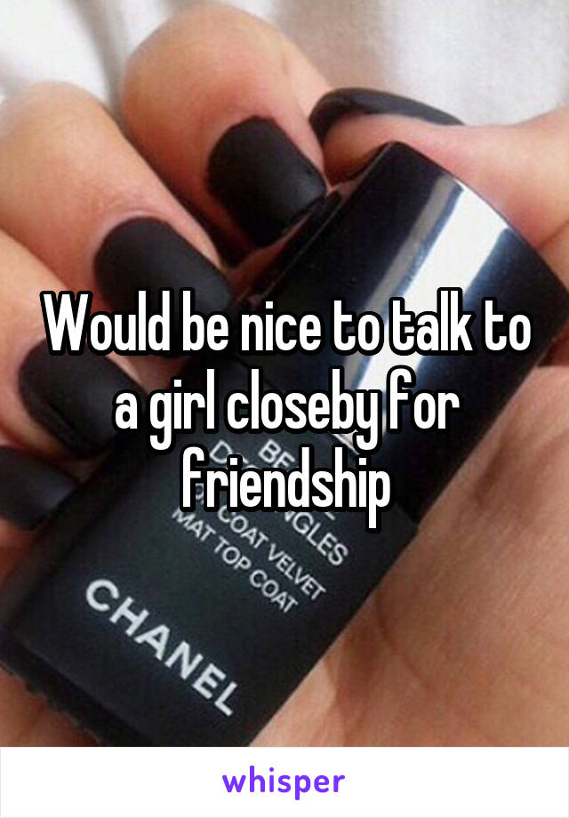 Would be nice to talk to a girl closeby for friendship