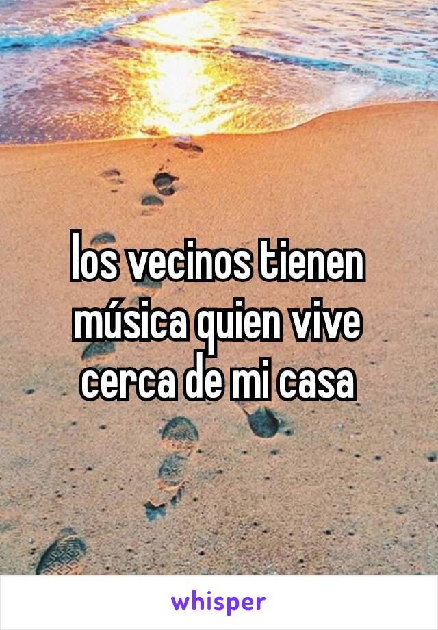 los vecinos tienen música quien vive cerca de mi casa