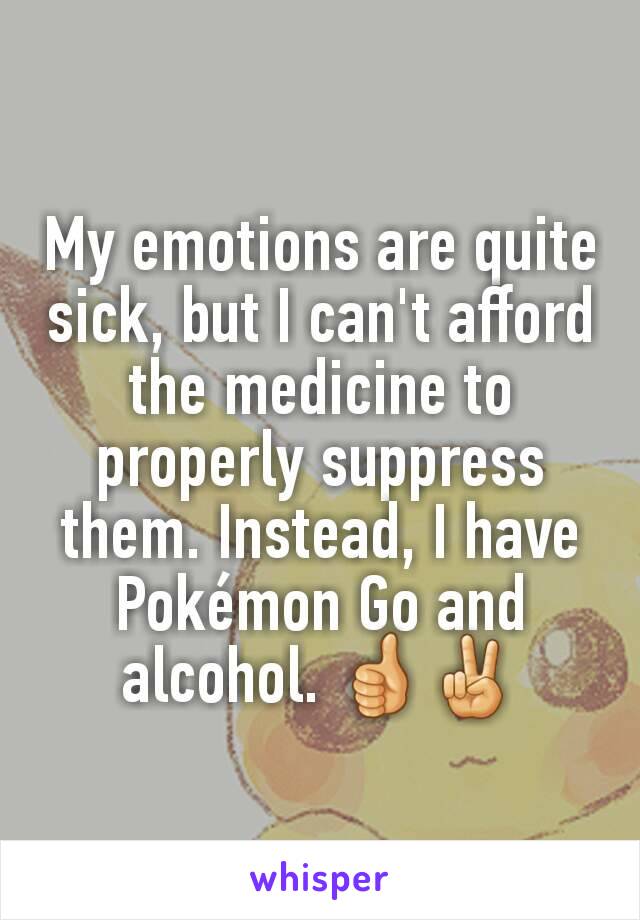 My emotions are quite sick, but I can't afford the medicine to properly suppress them. Instead, I have Pokémon Go and alcohol. 👍✌