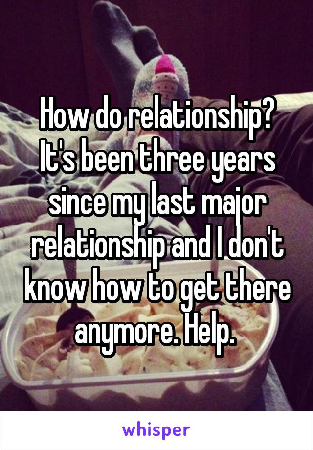 How do relationship? It's been three years since my last major relationship and I don't know how to get there anymore. Help. 