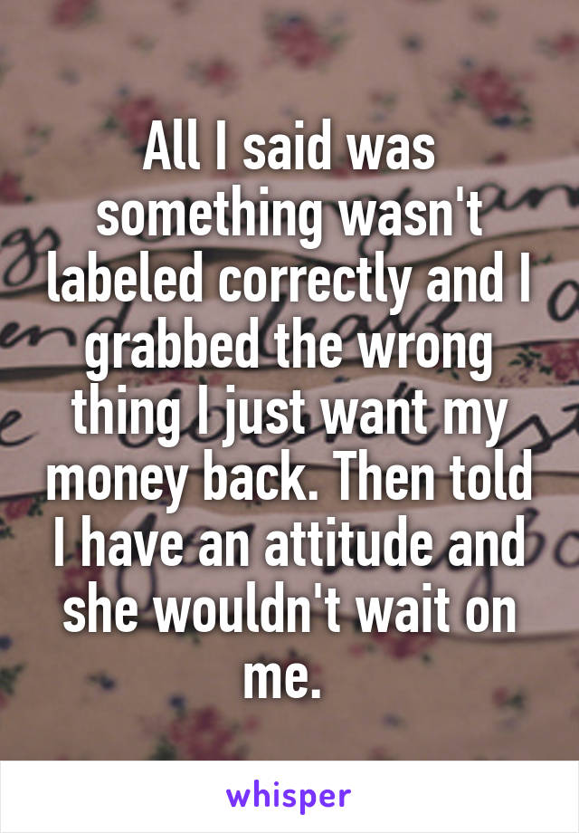 All I said was something wasn't labeled correctly and I grabbed the wrong thing I just want my money back. Then told I have an attitude and she wouldn't wait on me. 