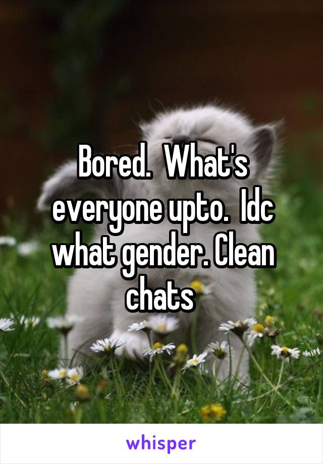 Bored.  What's everyone upto.  Idc what gender. Clean chats 