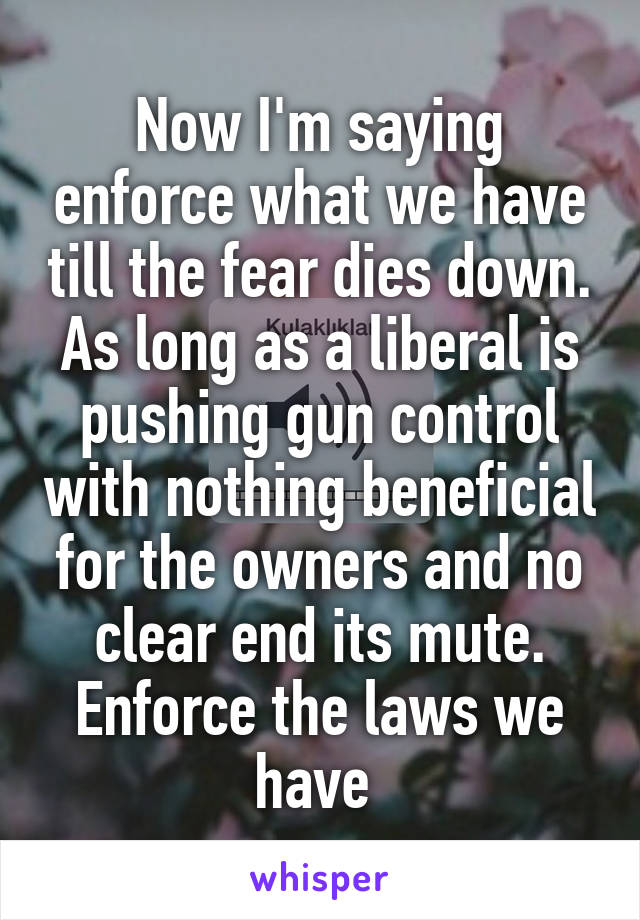 Now I'm saying enforce what we have till the fear dies down. As long as a liberal is pushing gun control with nothing beneficial for the owners and no clear end its mute. Enforce the laws we have 