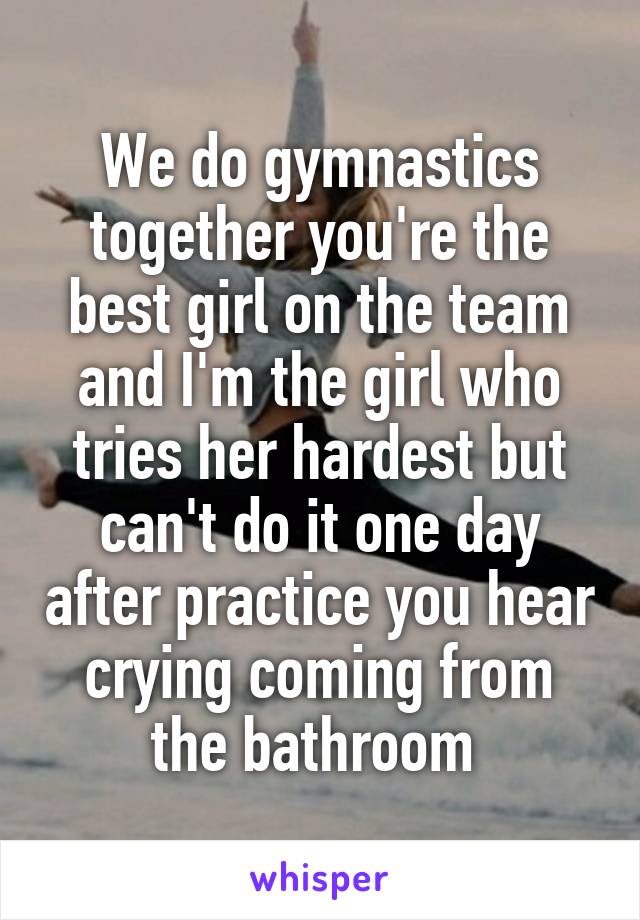 We do gymnastics together you're the best girl on the team and I'm the girl who tries her hardest but can't do it one day after practice you hear crying coming from the bathroom 