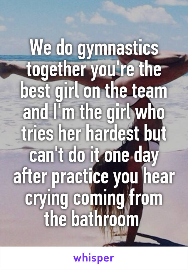 We do gymnastics together you're the best girl on the team and I'm the girl who tries her hardest but can't do it one day after practice you hear crying coming from the bathroom 