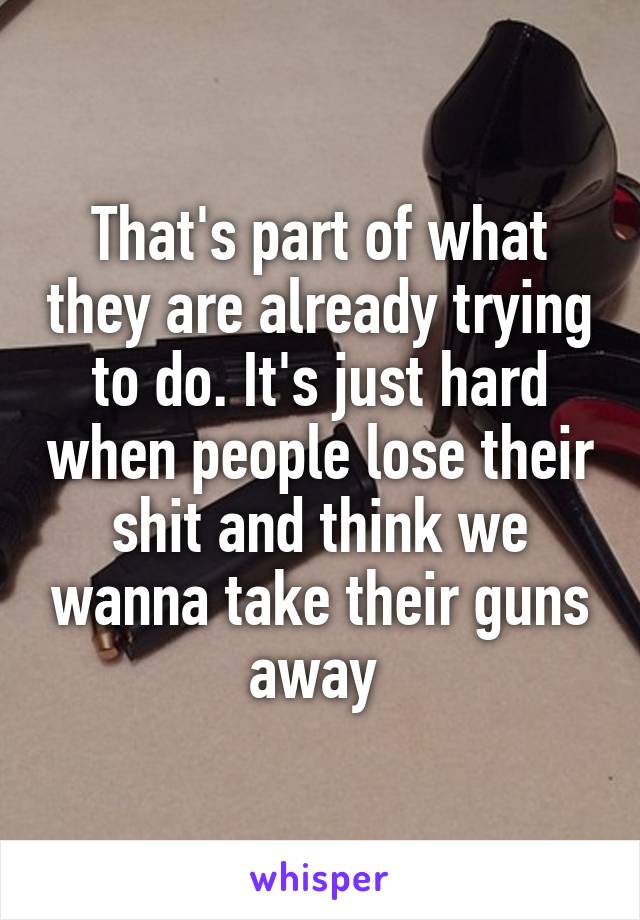 That's part of what they are already trying to do. It's just hard when people lose their shit and think we wanna take their guns away 