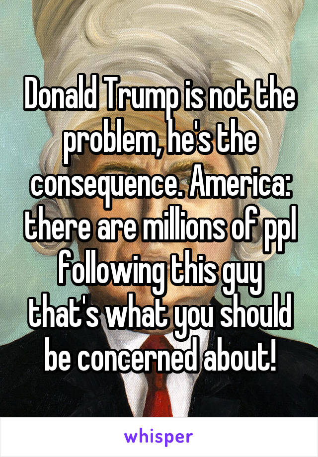 Donald Trump is not the problem, he's the consequence. America: there are millions of ppl following this guy that's what you should be concerned about!