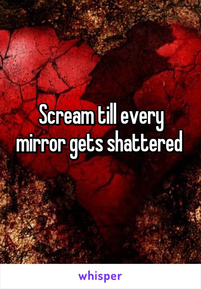 Scream till every mirror gets shattered 
