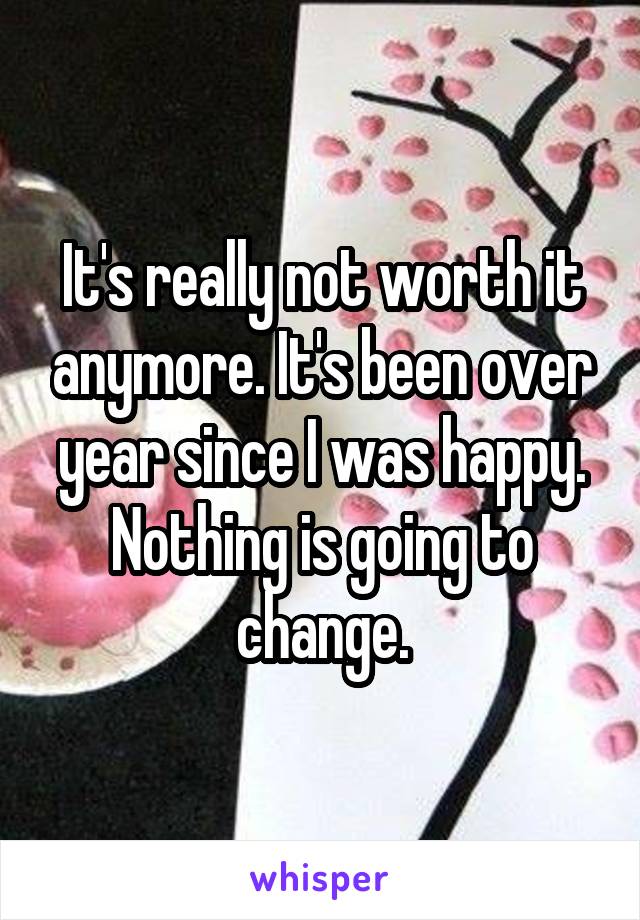 It's really not worth it anymore. It's been over year since I was happy. Nothing is going to change.