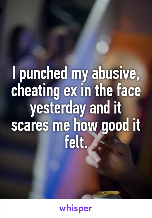 I punched my abusive, cheating ex in the face yesterday and it scares me how good it felt.