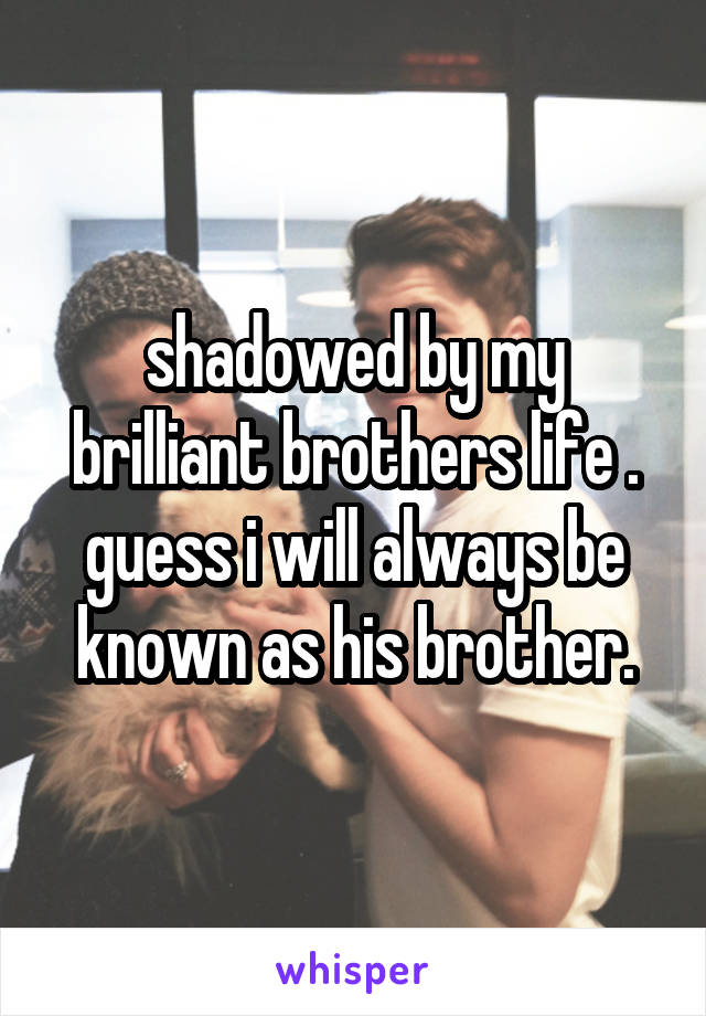 shadowed by my brilliant brothers life .
guess i will always be known as his brother.