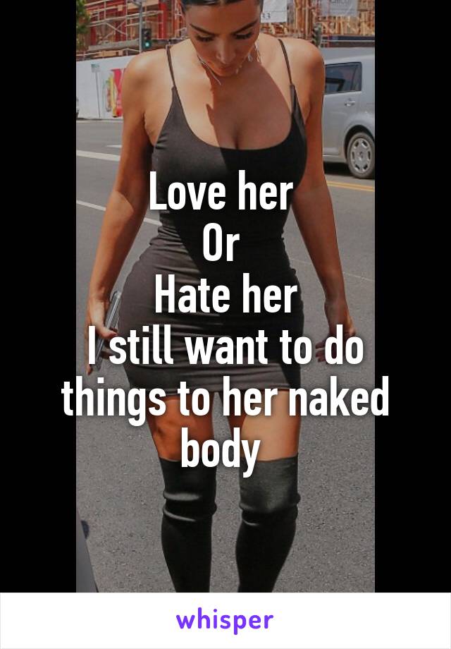 Love her 
Or 
Hate her
I still want to do things to her naked body 