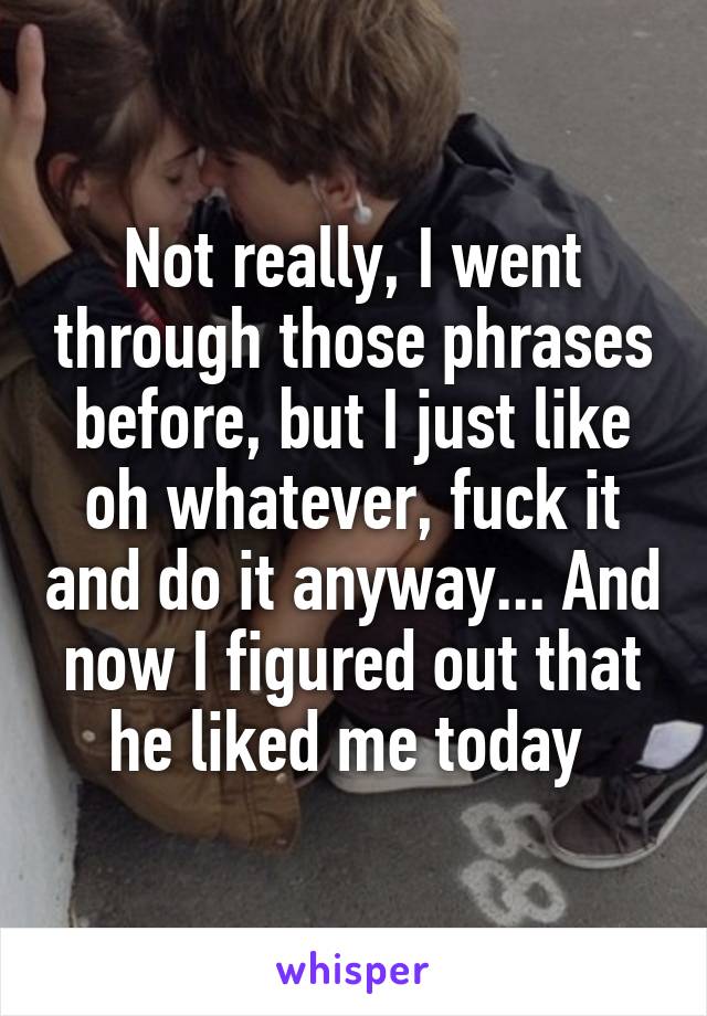 Not really, I went through those phrases before, but I just like oh whatever, fuck it and do it anyway... And now I figured out that he liked me today 