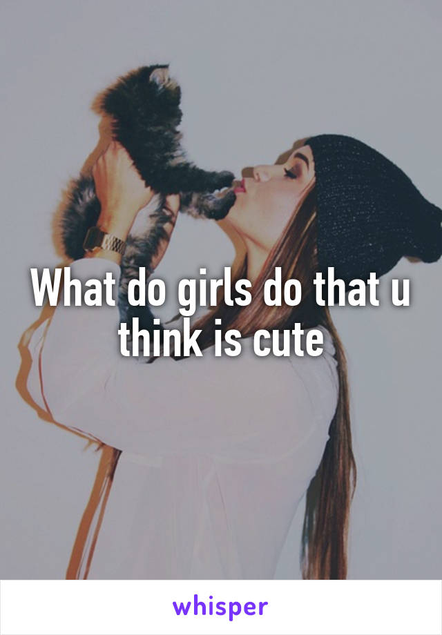 What do girls do that u think is cute