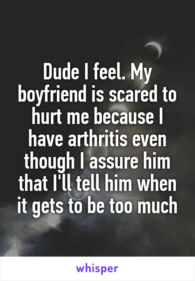 Dude I feel. My boyfriend is scared to hurt me because I have arthritis even though I assure him that I'll tell him when it gets to be too much