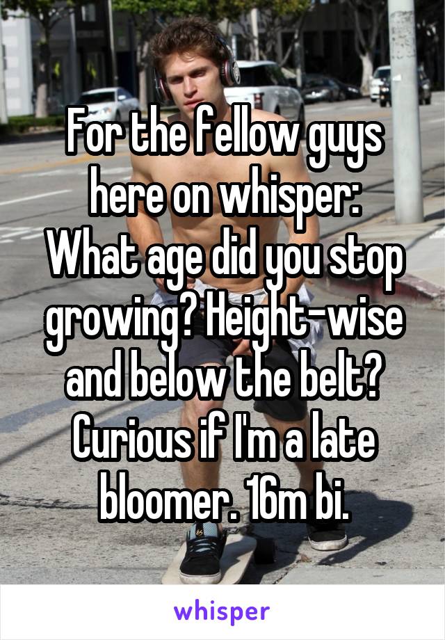 For the fellow guys here on whisper:
What age did you stop growing? Height-wise and below the belt? Curious if I'm a late bloomer. 16m bi.