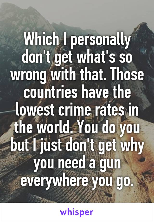 Which I personally don't get what's so wrong with that. Those countries have the lowest crime rates in the world. You do you but I just don't get why you need a gun everywhere you go.