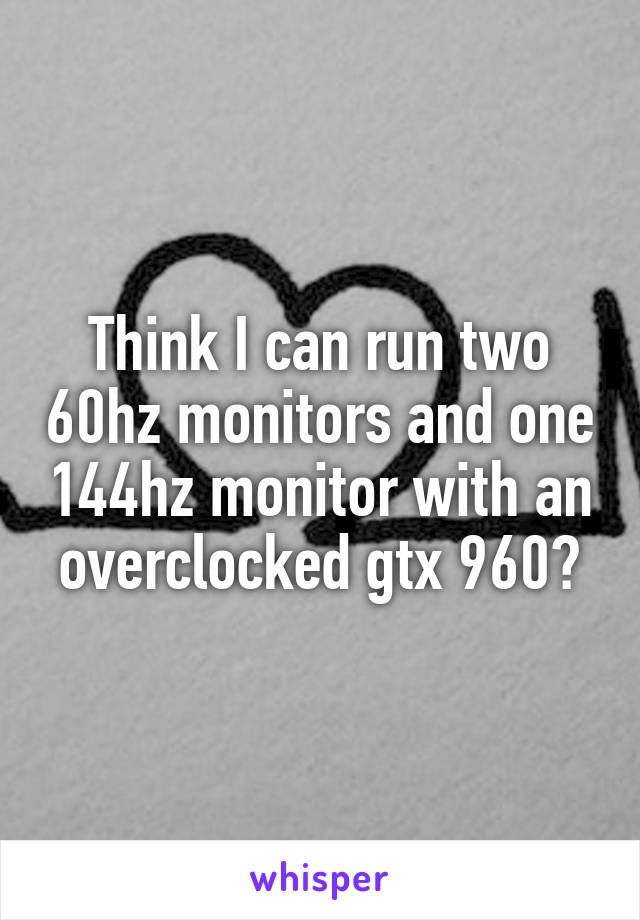 Think I can run two 60hz monitors and one 144hz monitor with an overclocked gtx 960?