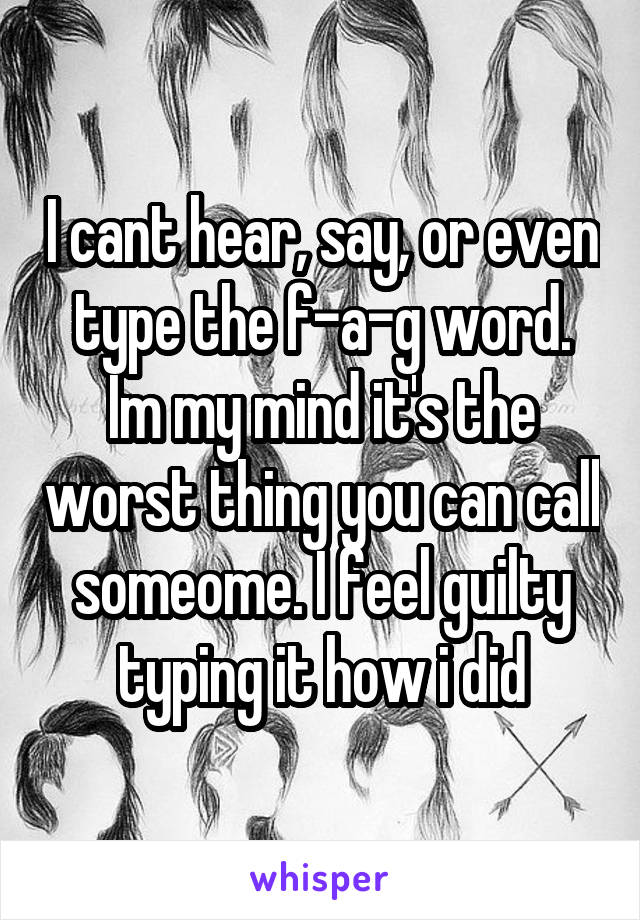 I cant hear, say, or even type the f-a-g word. Im my mind it's the worst thing you can call someome. I feel guilty typing it how i did