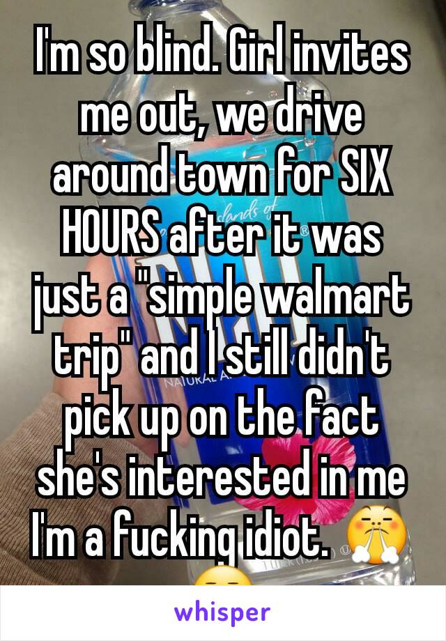 I'm so blind. Girl invites me out, we drive around town for SIX HOURS after it was just a "simple walmart trip" and I still didn't pick up on the fact she's interested in me I'm a fucking idiot. 😤😒