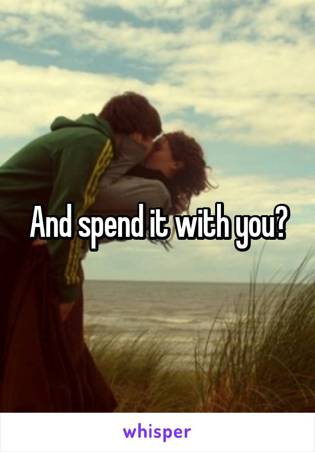 And spend it with you?