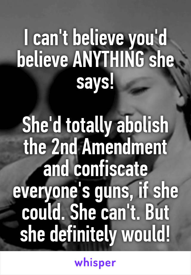 I can't believe you'd believe ANYTHING she says!

She'd totally abolish the 2nd Amendment and confiscate everyone's guns, if she could. She can't. But she definitely would!