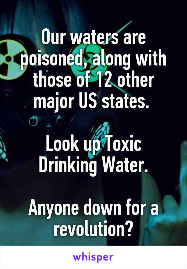 Our waters are poisoned, along with those of 12 other major US states. 

Look up Toxic Drinking Water.

Anyone down for a revolution?