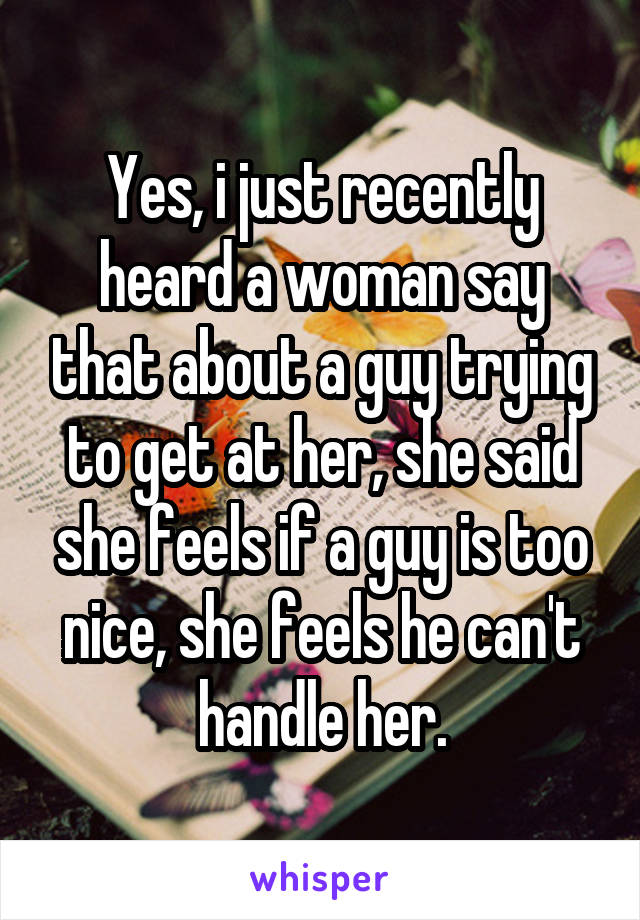 Yes, i just recently heard a woman say that about a guy trying to get at her, she said she feels if a guy is too nice, she feels he can't handle her.