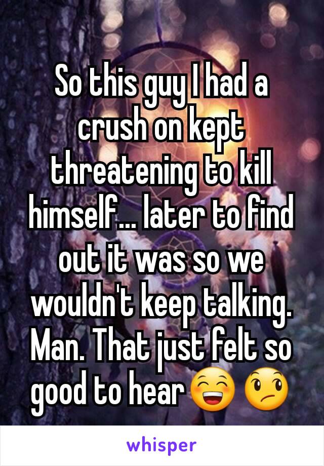 So this guy I had a crush on kept threatening to kill himself... later to find out it was so we wouldn't keep talking. Man. That just felt so good to hear😁😞