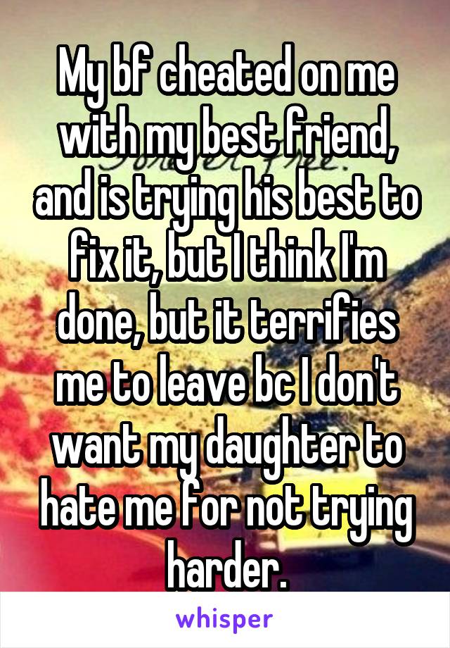 My bf cheated on me with my best friend, and is trying his best to fix it, but I think I'm done, but it terrifies me to leave bc I don't want my daughter to hate me for not trying harder.