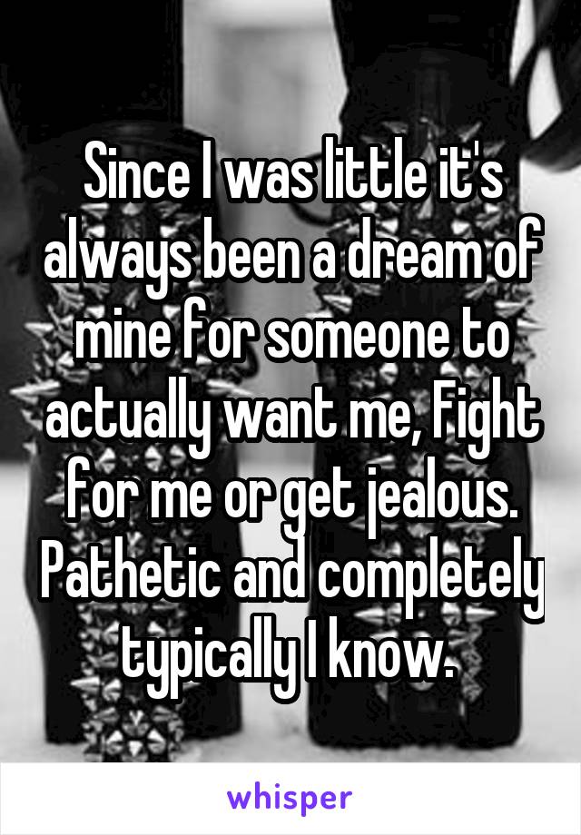 Since I was little it's always been a dream of mine for someone to actually want me, Fight for me or get jealous. Pathetic and completely typically I know. 