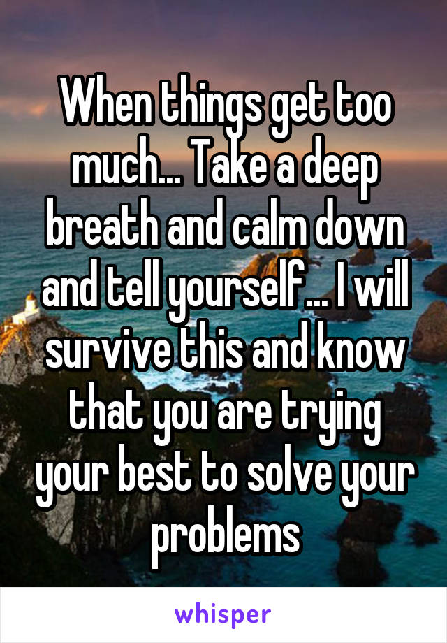 When things get too much... Take a deep breath and calm down and tell yourself... I will survive this and know that you are trying your best to solve your problems