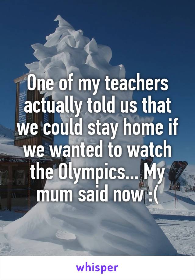 One of my teachers actually told us that we could stay home if we wanted to watch the Olympics... My mum said now :(