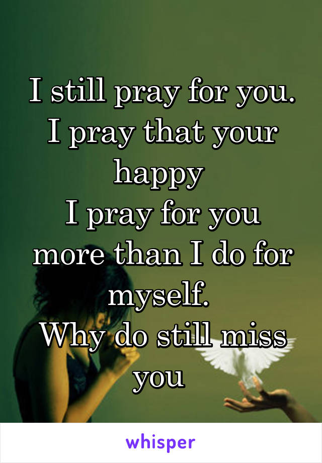 I still pray for you.
I pray that your happy 
I pray for you more than I do for myself. 
Why do still miss you 