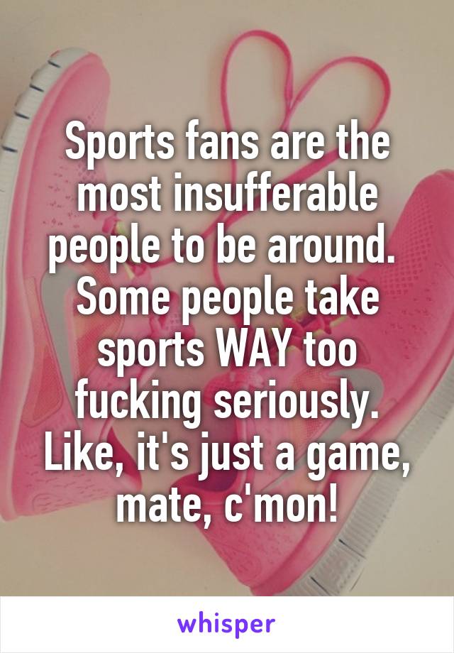 Sports fans are the most insufferable people to be around. 
Some people take sports WAY too fucking seriously.
Like, it's just a game, mate, c'mon!