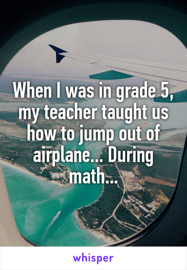 When I was in grade 5, my teacher taught us how to jump out of airplane... During math...