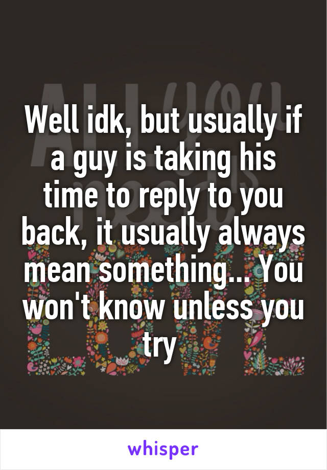 Well idk, but usually if a guy is taking his time to reply to you back, it usually always mean something... You won't know unless you try 