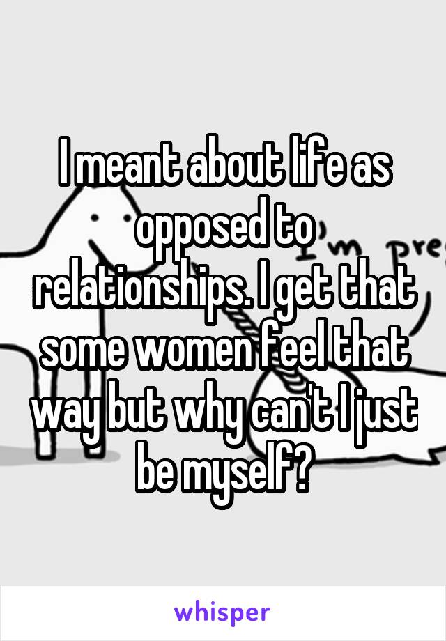 I meant about life as opposed to relationships. I get that some women feel that way but why can't I just be myself?