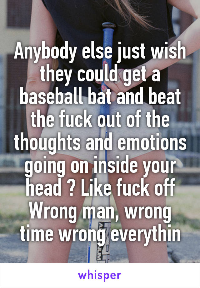 Anybody else just wish they could get a baseball bat and beat the fuck out of the thoughts and emotions going on inside your head ? Like fuck off
Wrong man, wrong time wrong everythin