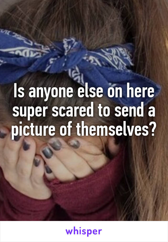 Is anyone else on here super scared to send a picture of themselves? 