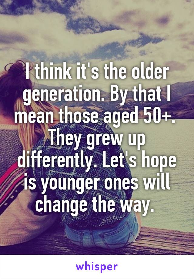 I think it's the older generation. By that I mean those aged 50+. 
They grew up differently. Let's hope is younger ones will change the way. 