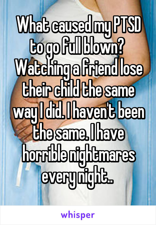 What caused my PTSD to go full blown?  Watching a friend lose their child the same way I did. I haven't been the same. I have horrible nightmares every night.. 
