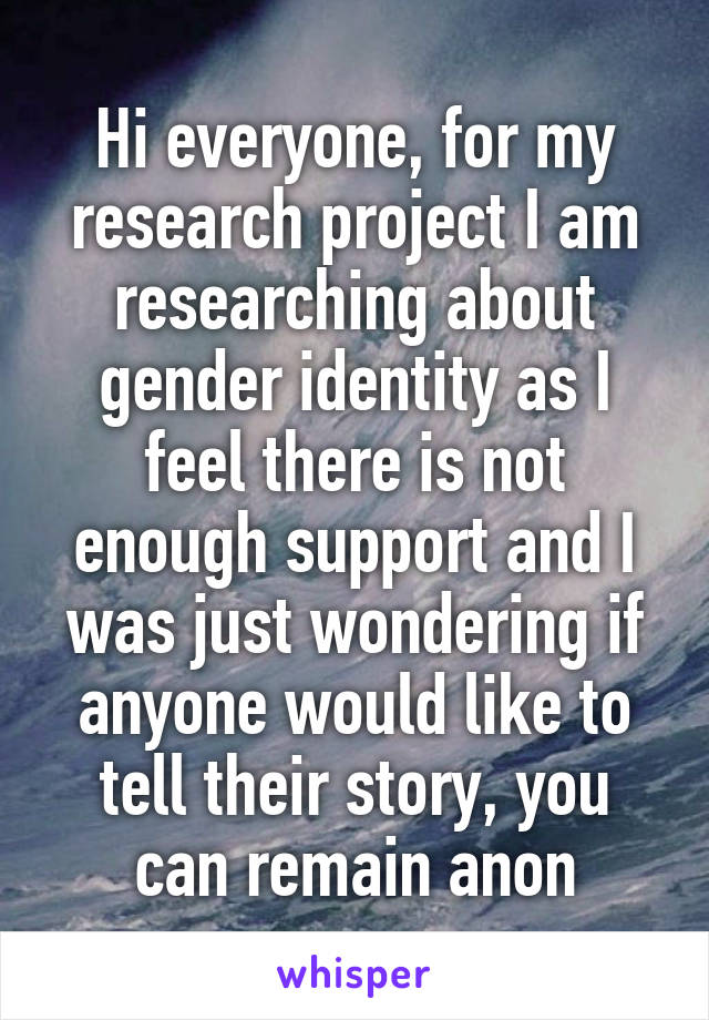 Hi everyone, for my research project I am researching about gender identity as I feel there is not enough support and I was just wondering if anyone would like to tell their story, you can remain anon