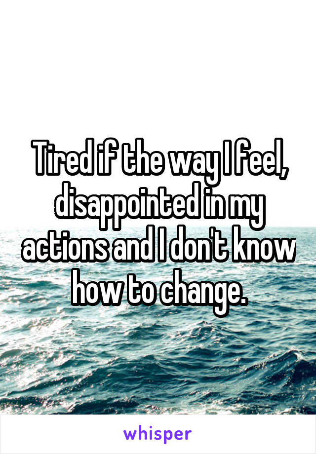 Tired if the way I feel, disappointed in my actions and I don't know how to change.