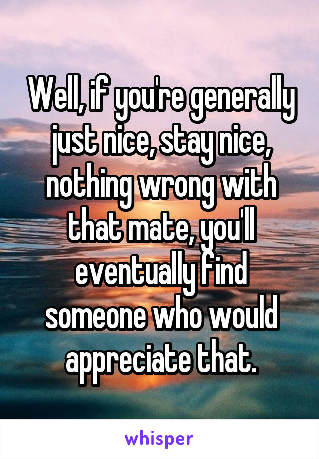 Well, if you're generally just nice, stay nice, nothing wrong with that mate, you'll eventually find someone who would appreciate that.