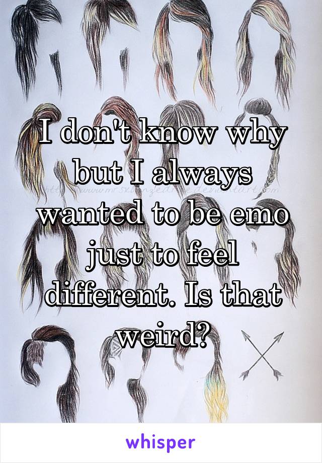 I don't know why but I always wanted to be emo just to feel different. Is that weird?