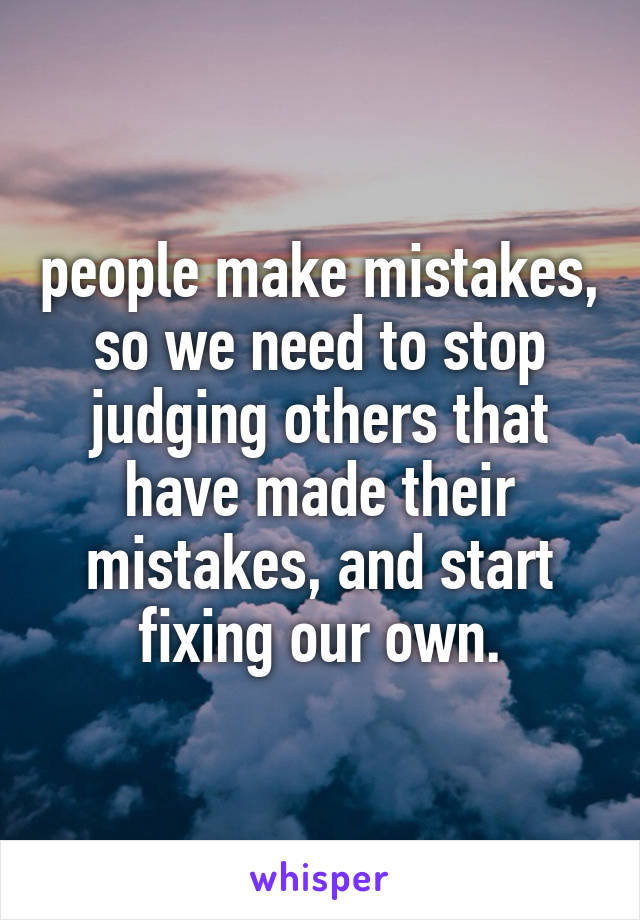 people make mistakes,
so we need to stop judging others that have made their mistakes, and start fixing our own.