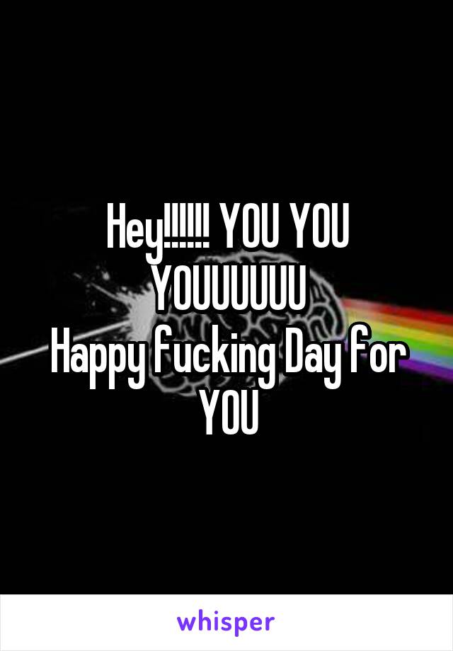 Hey!!!!!! YOU YOU YOUUUUUU
Happy fucking Day for YOU