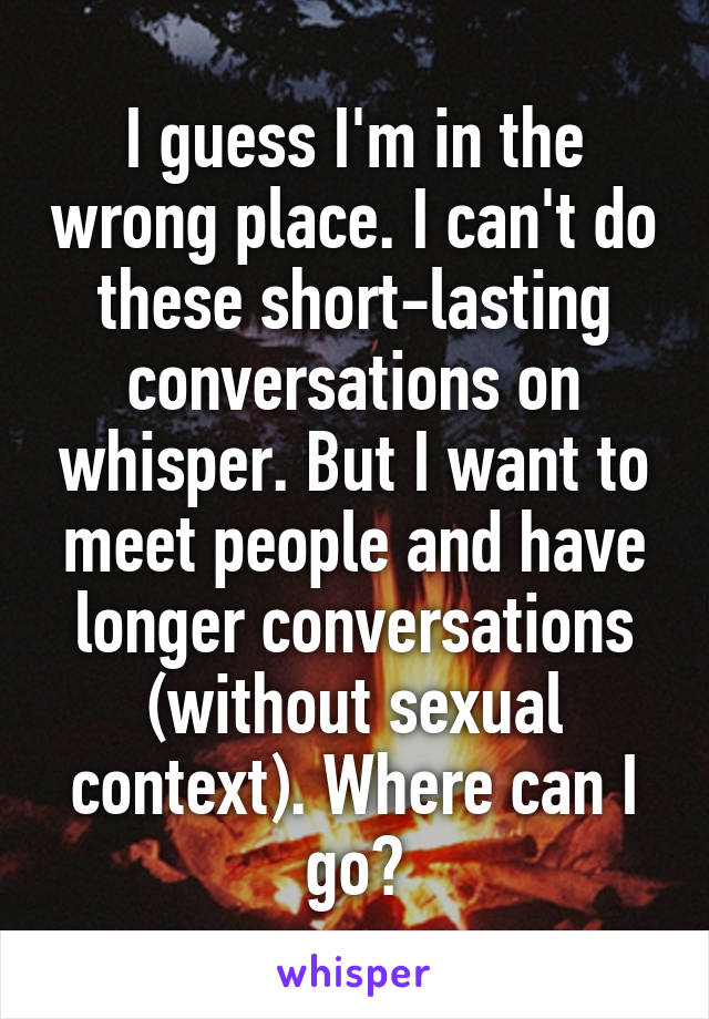 I guess I'm in the wrong place. I can't do these short-lasting conversations on whisper. But I want to meet people and have longer conversations (without sexual context). Where can I go?