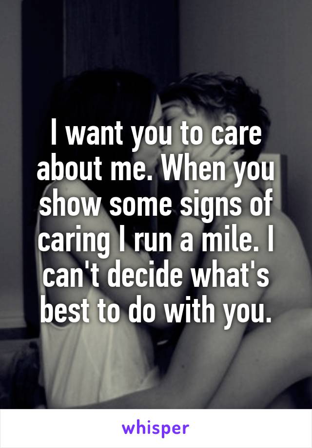 I want you to care about me. When you show some signs of caring I run a mile. I can't decide what's best to do with you.